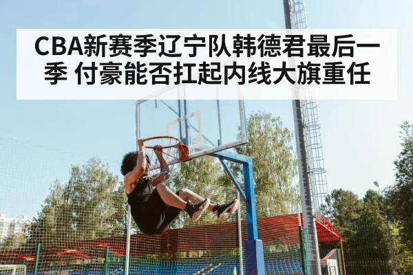CBA新赛季辽宁队韩德君最后一季 付豪能否扛起内线大旗重任