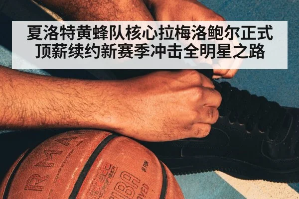 夏洛特黄蜂队核心拉梅洛鲍尔正式顶薪续约新赛季冲击全明星之路